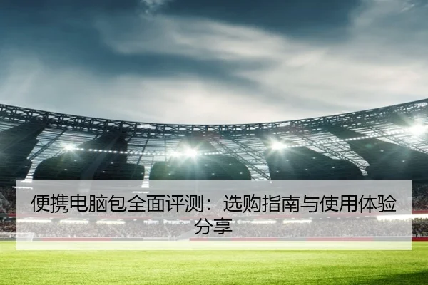 便携电脑包全面评测：选购指南与使用体验分享